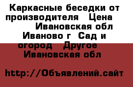 Каркасные беседки от производителя › Цена ­ 18 480 - Ивановская обл., Иваново г. Сад и огород » Другое   . Ивановская обл.